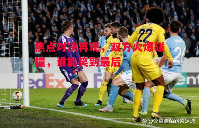焦点对决再现，双方火爆碰撞，谁能笑到最后
